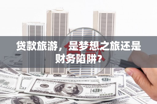 汤阴贷款旅游，是梦想之旅还是财务陷阱？