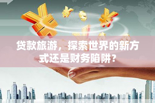 汤阴贷款旅游，探索世界的新方式还是财务陷阱？